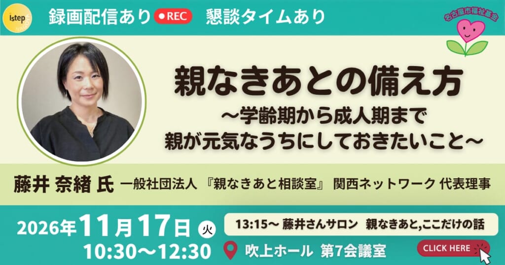 親なきあとの備え方 ～学齢期から成人期まで、親が元気なうちにしておきたいこと～ 講師：藤井奈緒さん（「親なきあと」相談室 関西ネットワーク代表理事）2026年11月17日（火）10:30〜12:30 吹上ホール第7会議室 録画配信あり・藤井さんサロンあり